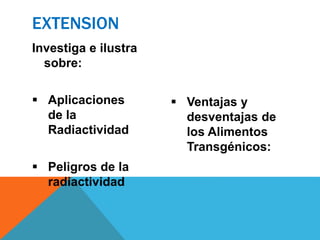Investiga e ilustra
sobre:
 Aplicaciones
de la
Radiactividad
 Peligros de la
radiactividad
 Ventajas y
desventajas de
los Alimentos
Transgénicos:
EXTENSION
 