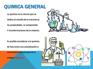 QUIMICA GENERAL
La química es la ciencia que se
dedica al estudio de la estructura,
las propiedades, la composición
Y transformaciones de la materia.
Es posible considerar a la química
de hoy como una actualización o
una forma evolucionada de la
antigua alquimia.
 