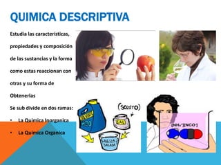 QUIMICA DESCRIPTIVA
Estudia las características,
propiedades y composición
de las sustancias y la forma
como estas reaccionan con
otras y su forma de
Obtenerlas
Se sub divide en dos ramas:
• La Quimica Inorganica
• La Quimica Organica
 