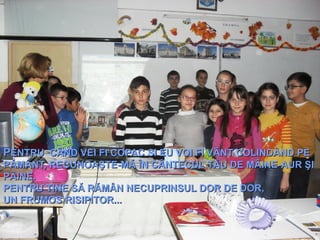 PPENTRUENTRU CÂND VEI FI COPACCÂND VEI FI COPAC SSI EU VOI FI VÂNT COLINDÂND PEI EU VOI FI VÂNT COLINDÂND PE
PĂMÂNT,PĂMÂNT, RRECUNOAŞTE-MĂ ÎN CÂNTECUL TĂU DE MÂINE-AUR ŞIECUNOAŞTE-MĂ ÎN CÂNTECUL TĂU DE MÂINE-AUR ŞI
PÂINE.PÂINE.
PENTRUPENTRU TINE SĂ RĂMÂNTINE SĂ RĂMÂN NNECUPRINSUL DOR DE DOR,ECUPRINSUL DOR DE DOR,
UN FRUMOS RISIPITOR...UN FRUMOS RISIPITOR...
  
 