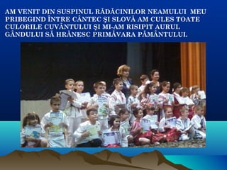 AM VENIT DIN SUSPINUL RĂDĂCINILOR NEAMULUI MEU
PRIBEGIND ÎNTRE CÂNTEC ŞI SLOVĂ AM CULES TOATE
CULORILE CUVÂNTULUI ŞI MI-AM RISIPIT AURUL
GÂNDULUI SĂ HRĂNESC PRIMĂVARA PĂMÂNTULUI.
 