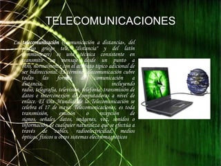 TELECOMUNICACIONESLa telecomunicación («comunicación a distancia», del prefijo griego tele, "distancia" y del latín communicare) es una técnica consistente en transmitir un mensaje desde un punto a otro, normalmente con el atributo típico adicional de ser bidireccional. El término telecomunicación cubre todas las formas de comunicación a distancia, incluyendo radio, telegrafía, televisión, telefonía, transmisión de datos e interconexión de computadoras a nivel de enlace. El Día Mundial de la Telecomunicación se celebra el 17 de mayo. Telecomunicaciones, es toda transmisión, emisión o recepción de signos, señales, datos, imágenes, voz, sonidos o información de cualquier naturaleza que se efectúa a través de cables, radioelectricidad, medios ópticos, físicos u otros sistemas electromagnéticos