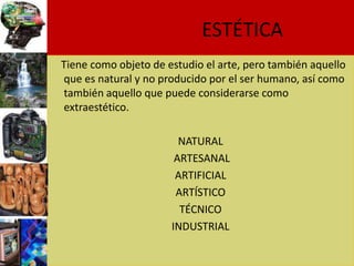 ESTÉTICA
Tiene como objeto de estudio el arte, pero también aquello
que es natural y no producido por el ser humano, así como
también aquello que puede considerarse como
extraestético.

                        NATURAL
                       ARTESANAL
                       ARTIFICIAL
                       ARTÍSTICO
                        TÉCNICO
                      INDUSTRIAL
 