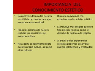 IMPORTANCIA DEL
                CONOCIMIENTO ESTÉTICO
• Nos permite desarrollar nuestra • Día a día convivimos con
  sensibilidad y conocer de mejor   experiencias de carácter estético
  manera nuestra realidad
                                   • Es inclusive mas antigua que otro
• Todos los ámbitos de nuestra       tipo de experiencias, como el
  realidad los percibimos de         derecho, la política o la religión
  manera estética
                                   • A través de las experiencias
• Nos aporta conocimiento sobre      estéticas podemos desarrollar
  nuestra propia cultura, así como   nuestra inteligencia y creatividad
  otras culturas
 