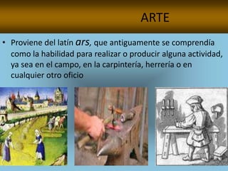 ARTE
• Proviene del latín ars, que antiguamente se comprendía
  como la habilidad para realizar o producir alguna actividad,
  ya sea en el campo, en la carpintería, herrería o en
  cualquier otro oficio
 