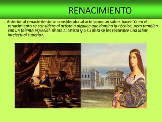 RENACIMIENTO
Anterior al renacimiento se consideraba al arte como un saber hacer. Ya en el
renacimiento se considera al artista a alguien que domina la técnica, pero también
con un talento especial. Ahora al artista y a su obra se les reconoce una labor
intelectual superior.
 