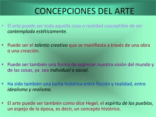 CONCEPCIONES DEL ARTE
• El arte puede ser toda aquella cosa o realidad susceptible de ser
  contemplada estéticamente.

• Puede ser el talento creativo que se manifiesta a través de una obra
  o una creación.

• Puede ser también una forma de expresar nuestra visión del mundo y
  de las cosas, ya sea individual o social.

• Ha sido también una lucha histórica entre ficción y realidad, entre
  idealismo y realismo.

• El arte puede ser también como dice Hegel, el espíritu de los pueblos,
  un espejo de la época, es decir, un concepto histórico.
 