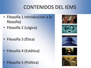 CONTENIDOS DEL IEMS
• Filosofía 1 Introducción a la
  filosofía)
• Filosofía 2 (Lógica)

• Filosofía 3 (Ética)

• Filosofía 4 (Estética)

• Filosofía 5 (Política)
 
