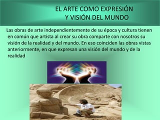 EL ARTE COMO EXPRESIÓN
                          Y VISIÓN DEL MUNDO
Las obras de arte independientemente de su época y cultura tienen
 en común que artista al crear su obra comparte con nosotros su
 visión de la realidad y del mundo. En eso coinciden las obras vistas
 anteriormente, en que expresan una visión del mundo y de la
 realidad
 