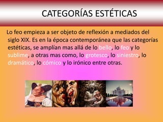 CATEGORÍAS ESTÉTICAS
Lo feo empieza a ser objeto de reflexión a mediados del
siglo XIX. Es en la época contemporánea que las categorías
estéticas, se amplían mas allá de lo bello, lo feo y lo
sublime, a otras mas como, lo grotesco, lo siniestro, lo
dramático, lo cómico y lo irónico entre otras.
 