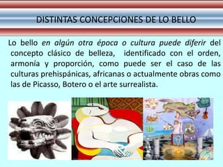 DISTINTAS CONCEPCIONES DE LO BELLO

Lo bello en algún otra época o cultura puede diferir del
 concepto clásico de belleza, identificado con el orden,
 armonía y proporción, como puede ser el caso de las
 culturas prehispánicas, africanas o actualmente obras como
 las de Picasso, Botero o el arte surrealista.
 