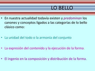LO BELLO
• En nuestra actualidad todavía existen y predominan los
  canones y conceptos ligados a las categorías de lo bello
  clásico como:

• La unidad del todo o la armonía del conjunto

• La expresión del contenido y la ejecución de la forma.

• El ingenio en la composición y distribución de la forma.
 