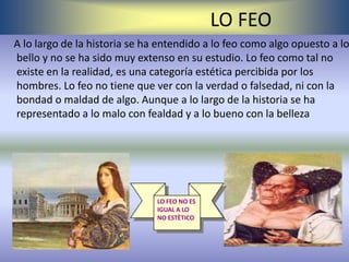 LO FEO
A lo largo de la historia se ha entendido a lo feo como algo opuesto a lo
bello y no se ha sido muy extenso en su estudio. Lo feo como tal no
existe en la realidad, es una categoría estética percibida por los
hombres. Lo feo no tiene que ver con la verdad o falsedad, ni con la
bondad o maldad de algo. Aunque a lo largo de la historia se ha
representado a lo malo con fealdad y a lo bueno con la belleza




                               LO FEO NO ES
                               IGUAL A LO
                               NO ESTÈTICO
 