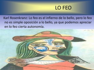 LO FEO
Karl Rosenkranz: Lo feo es el infierno de lo bello, pero lo feo
 no es simple oposición a lo bello, ya que podemos apreciar
 en lo feo cierta autonomía.
 