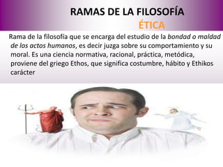RAMAS DE LA FILOSOFÍA
                               ÉTICA
Rama de la filosofía que se encarga del estudio de la bondad o maldad
de los actos humanos, es decir juzga sobre su comportamiento y su
moral. Es una ciencia normativa, racional, práctica, metódica,
proviene del griego Ethos, que significa costumbre, hábito y Ethikos
carácter
 