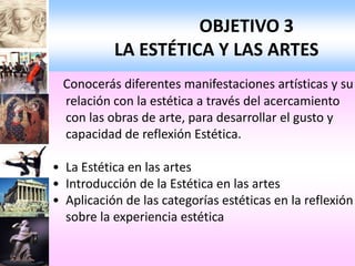 OBJETIVO 3
           LA ESTÉTICA Y LAS ARTES
 Conocerás diferentes manifestaciones artísticas y su
 relación con la estética a través del acercamiento
 con las obras de arte, para desarrollar el gusto y
 capacidad de reflexión Estética.

• La Estética en las artes
• Introducción de la Estética en las artes
• Aplicación de las categorías estéticas en la reflexión
  sobre la experiencia estética
 