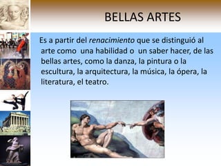 BELLAS ARTES
Es a partir del renacimiento que se distinguió al
arte como una habilidad o un saber hacer, de las
bellas artes, como la danza, la pintura o la
escultura, la arquitectura, la música, la ópera, la
literatura, el teatro.
 