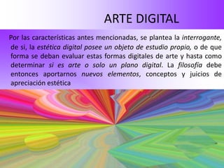 ARTE DIGITAL
Por las características antes mencionadas, se plantea la interrogante,
de si, la estética digital posee un objeto de estudio propio, o de que
forma se deban evaluar estas formas digitales de arte y hasta como
determinar si es arte o solo un plano digital. La filosofía debe
entonces aportarnos nuevos elementos, conceptos y juicios de
apreciación estética
 