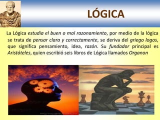 LÓGICA
La Lógica estudia el buen o mal razonamiento, por medio de la lógica
 se trata de pensar clara y correctamente, se deriva del griego logos,
 que significa pensamiento, idea, razón. Su fundador principal es
 Aristóteles, quien escribió seis libros de Lógica llamados Organon
 