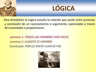 LÓGICA
Para Aristóteles la Lógica estudia la relación que existe entre premisas
y conclusión de un razonamiento o argumento, expresadas a través
de enunciados o proposiciones.

    premisa 1: TODOS LOS HOMBRES SON FIELES
    premisa 2: JUANITO ES HOMBRE
    Conclusión: POR LO TANTO JUAN ES FIEL
 