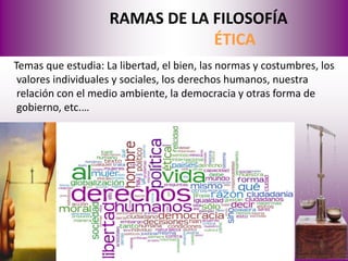 RAMAS DE LA FILOSOFÍA
                                ÉTICA
Temas que estudia: La libertad, el bien, las normas y costumbres, los
 valores individuales y sociales, los derechos humanos, nuestra
 relación con el medio ambiente, la democracia y otras forma de
 gobierno, etc.…
 