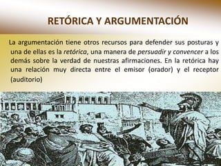 RETÓRICA Y ARGUMENTACIÓN
La argumentación tiene otros recursos para defender sus posturas y
 una de ellas es la retórica, una manera de persuadir y convencer a los
 demás sobre la verdad de nuestras afirmaciones. En la retórica hay
 una relación muy directa entre el emisor (orador) y el receptor
 (auditorio)
 