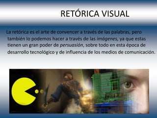 RETÓRICA VISUAL
La retórica es el arte de convencer a través de las palabras, pero
 también lo podemos hacer a través de las imágenes, ya que estas
 tienen un gran poder de persuasión, sobre todo en esta época de
 desarrollo tecnológico y de influencia de los medios de comunicación.
 