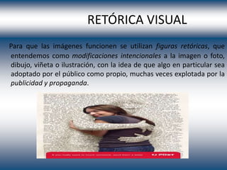 RETÓRICA VISUAL
Para que las imágenes funcionen se utilizan figuras retóricas, que
entendemos como modificaciones intencionales a la imagen o foto,
dibujo, viñeta o ilustración, con la idea de que algo en particular sea
adoptado por el público como propio, muchas veces explotada por la
publicidad y propaganda.
 