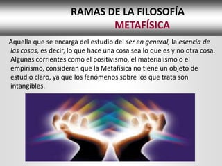 RAMAS DE LA FILOSOFÍA
                            METAFÍSICA
Aquella que se encarga del estudio del ser en general, la esencia de
las cosas, es decir, lo que hace una cosa sea lo que es y no otra cosa.
Algunas corrientes como el positivismo, el materialismo o el
empirismo, consideran que la Metafísica no tiene un objeto de
estudio claro, ya que los fenómenos sobre los que trata son
intangibles.
 