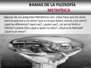 RAMAS DE LA FILOSOFÍA
                           METAFÍSICA
Algunas de sus preguntas Metafísicas son: ¿Que hace que los seres
sean lo que son y no otros? que es lo que hacen común a los seres?
¿qué los diferencía? ¿qué soy?, ¿quien soy?, ¿el ser es finito o
infinito? ¿existe Dios ¿qué o quien es Dios?, ¿Qué es la libertad?
¿Qué es el amor?
 