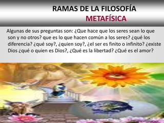 RAMAS DE LA FILOSOFÍA
                            METAFÍSICA
Algunas de sus preguntas son: ¿Que hace que los seres sean lo que
son y no otros? que es lo que hacen común a los seres? ¿qué los
diferencia? ¿qué soy?, ¿quien soy?, ¿el ser es finito o infinito? ¿existe
Dios ¿qué o quien es Dios?, ¿Qué es la libertad? ¿Qué es el amor?
 