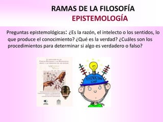 RAMAS DE LA FILOSOFÍA
                         EPISTEMOLOGÍA
Preguntas epistemológicas: ¿Es la razón, el intelecto o los sentidos, lo
que produce el conocimiento? ¿Qué es la verdad? ¿Cuáles son los
procedimientos para determinar si algo es verdadero o falso?
 
