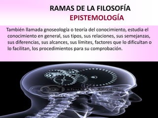 RAMAS DE LA FILOSOFÍA
                         EPISTEMOLOGÍA
También llamada gnoseología o teoría del conocimiento, estudia el
 conocimiento en general, sus tipos, sus relaciones, sus semejanzas,
 sus diferencias, sus alcances, sus límites, factores que lo dificultan o
 lo facilitan, los procedimientos para su comprobación.
 