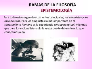 RAMAS DE LA FILOSOFÍA
                        EPISTEMOLOGÍA
Para todo esto surgen dos corrientes principales, los empiristas y los
racionalistas. Para los empiristas lo más importante en el
conocimiento humano es la experiencia sensoperceptual, mientras
que para los racionalistas solo la razón puede determinar lo que
conocemos o no.
 