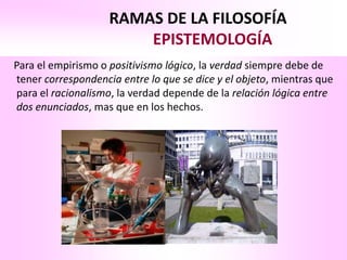 RAMAS DE LA FILOSOFÍA
                        EPISTEMOLOGÍA
Para el empirismo o positivismo lógico, la verdad siempre debe de
tener correspondencia entre lo que se dice y el objeto, mientras que
para el racionalismo, la verdad depende de la relación lógica entre
dos enunciados, mas que en los hechos.
 