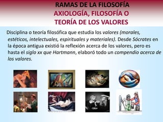 RAMAS DE LA FILOSOFÍA
                     AXIOLOGÍA, FILOSOFÍA O
                     TEORÍA DE LOS VALORES
Disciplina o teoría filosófica que estudia los valores (morales,
estéticos, intelectuales, espirituales y materiales). Desde Sócrates en
la época antigua existió la reflexión acerca de los valores, pero es
hasta el siglo xx que Hartmann, elaboró todo un compendio acerca de
los valores.
 