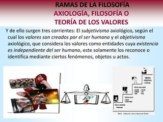 RAMAS DE LA FILOSOFÍA
                      AXIOLOGÍA, FILOSOFÍA O
                      TEORÍA DE LOS VALORES
Y de ello surgen tres corrientes: El subjetivismo axiológico, según el
 cual los valores son creados por el ser humano y el objetivismo
 axiológico, que considera los valores como entidades cuya existencia
 es independiente del ser humano, este solamente los reconoce o
 identifica mediante ciertos fenómenos, objetos u actos.
 