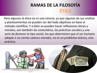 RAMAS DE LA FILOSOFÍA
                                ÉTICA
Para algunos la ética no es una ciencia, ya que algunos de sus análisis
y planteamientos no pueden ser del todo objetivos en base al
método científico. Y si bien se pueden hacer reflexiones éticas y
morales, son también las costumbres, las prácticas sociales y una
serie de factores te tipo social, los que determinen que el ser humano
adopte o no ciertos valores morales, no es un problema teórico, sino
práctico.
 
