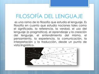 FILOSOFÍA DEL LENGUAJE
es una rama de la filosofía que estudia el lenguaje. Es
filosofía en cuanto que estudia nociones tales como
el significado, la referencia, la verdad, el uso del
lenguaje (o pragmática), el aprendizaje y la creación
del lenguaje, el entendimiento del mismo, el
pensamiento, la experiencia, la comunicación, la
interpretación y la traducción, desde un punto de
vista lingüístico.
 