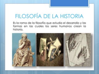 FILOSOFÍA DE LA HISTORIA
Es la rama de la filosofía que estudia el desarrollo y las
formas en las cuales los seres humanos crean la
historia.
 