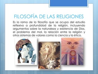FILOSOFÍA DE LAS RELIGIONES
Es la rama de la filosofía que se ocupa del estudio
reflexivo a profundidad de la religión, incluyendo
argumentos sobre la naturaleza y existencia de Dios,
el problema del mal, la relación entre la religión y
otros sistemas de valores como la ciencia y la ética.
 
