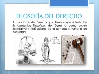 FILOSOFÍA DEL DERECHO
Es una rama del Derecho y la filosofía que estudia los
fundamentos filosóficos del Derecho como orden
normativo e institucional de la conducta humana en
sociedad.
 