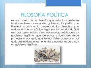 FILOSOFÍA POLÍTICA
es una rama de la filosofía que estudia cuestiones
fundamentales acerca del gobierno, la política, la
libertad, la justicia, la propiedad, los derechos y la
aplicación de un código legal por la autoridad; Qué
son, por qué o incluso si son necesarios, qué hace a un
gobierno legítimo, qué derechos y libertades debe
proteger y por qué, qué forma debe adoptar y por
qué, qué obligaciones tienen los ciudadanos para con
un gobierno legítimo
 