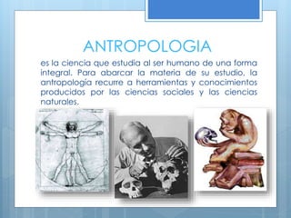ANTROPOLOGIA
es la ciencia que estudia al ser humano de una forma
integral. Para abarcar la materia de su estudio, la
antropología recurre a herramientas y conocimientos
producidos por las ciencias sociales y las ciencias
naturales.
 