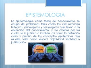 EPISTEMOLOGIA
La epistemología, como teoría del conocimiento, se
ocupa de problemas tales como las circunstancias
históricas, psicológicas y sociológicas que llevan a la
obtención del conocimiento, y los criterios por los
cuales se le justifica o invalida, así como la definición
clara y precisa de los conceptos epistémicos más
usuales, tales como verdad, objetividad, realidad o
justificación.
 