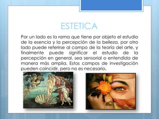 ESTETICA
Por un lado es la rama que tiene por objeto el estudio
de la esencia y la percepción de la belleza, por otro
lado puede referirse al campo de la teoría del arte, y
finalmente puede significar el estudio de la
percepción en general, sea sensorial o entendida de
manera más amplia. Estos campos de investigación
pueden coincidir, pero no es necesario.
 