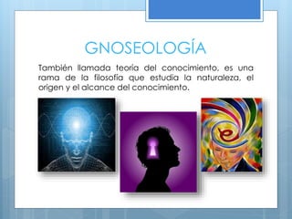GNOSEOLOGÍA
También llamada teoría del conocimiento, es una
rama de la filosofía que estudia la naturaleza, el
origen y el alcance del conocimiento.
 