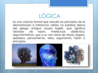 LÓGICA
es una ciencia formal que estudia los principios de la
demostración e inferencia válida. La palabra deriva
del griego antiguo λογική logikē, que significa
«dotado de razón, intelectual, dialéctico,
argumentativo», que a su vez viene de λόγος (logos),
«palabra, pensamiento, idea, argumento, razón o
principio»
 