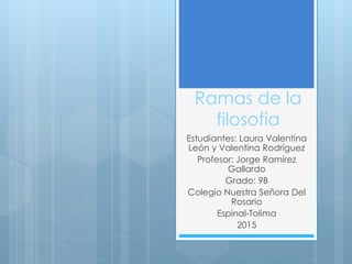 Ramas de la
filosofía
Estudiantes: Laura Valentina
León y Valentina Rodríguez
Profesor: Jorge Ramírez
Gallardo
Grado: 9B
Colegio Nuestra Señora Del
Rosario
Espinal-Tolima
2015
 