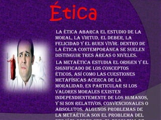 Ética      La ética abarca el estudio de la moral, la virtud, el deber, la felicidad y el buen vivir. Dentro de la ética contemporánea se suelen distinguir tres áreas o niveles.      La metaética estudia el origen y el significado de los conceptos éticos, así como las cuestiones metafísicas acerca de la moralidad, en particular si los valores morales existen independientemente de los humanos, y si son relativos, convencionales o absolutos. Algunos problemas de la metaética son el problema del ser y el deber ser, el problema de la suerte moral, y la cuestión acerca de la existencia o no del libre albedrío.